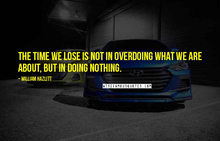 William Hazlitt quotes: The time we lose is not in overdoing what we are about, but in doing nothing.