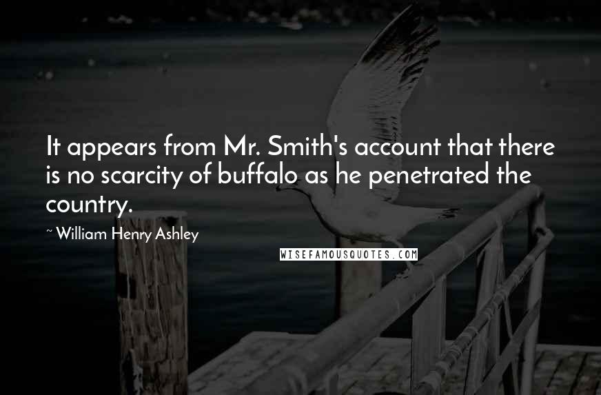 William Henry Ashley quotes: It appears from Mr. Smith's account that there is no scarcity of buffalo as he penetrated the country.