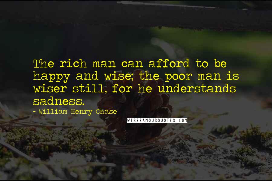 William Henry Chase quotes: The rich man can afford to be happy and wise; the poor man is wiser still, for he understands sadness.