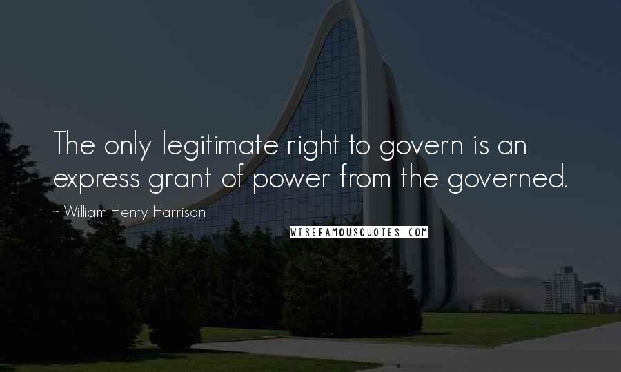 William Henry Harrison quotes: The only legitimate right to govern is an express grant of power from the governed.