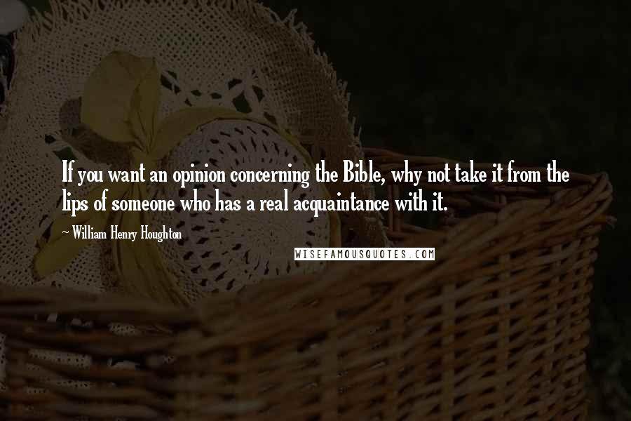 William Henry Houghton quotes: If you want an opinion concerning the Bible, why not take it from the lips of someone who has a real acquaintance with it.