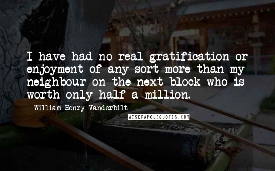 William Henry Vanderbilt quotes: I have had no real gratification or enjoyment of any sort more than my neighbour on the next block who is worth only half a million.