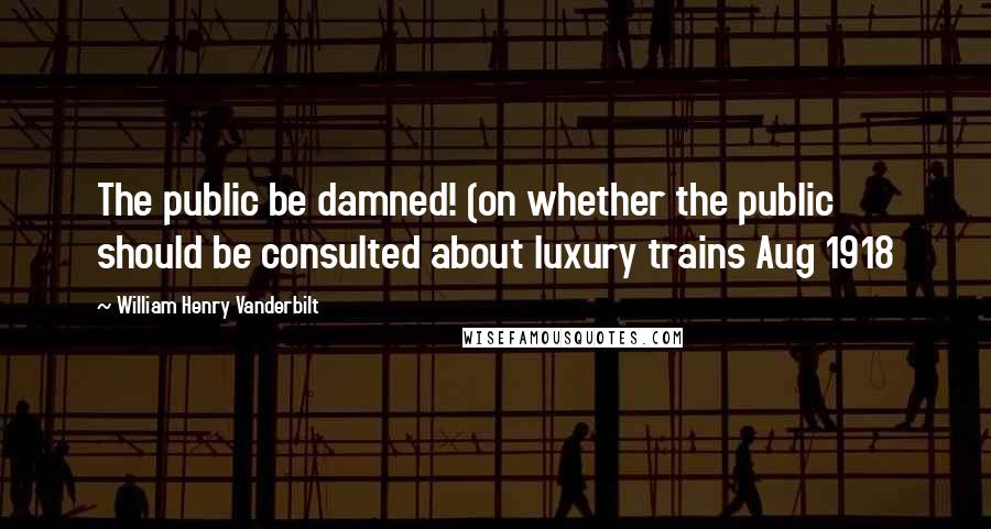 William Henry Vanderbilt quotes: The public be damned! (on whether the public should be consulted about luxury trains Aug 1918