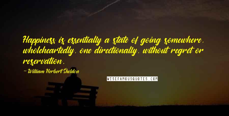 William Herbert Sheldon quotes: Happiness is essentially a state of going somewhere, wholeheartedly, one directionally, without regret or reservation. William Herbert Sheldon quotes: Happiness is essentially a state of going somewhere, wholeheartedly, one directionally, without regret or reservation.