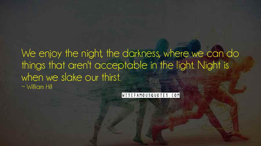 William Hill quotes: We enjoy the night, the darkness, where we can do things that aren't acceptable in the light. Night is when we slake our thirst. William Hill quotes: We enjoy the night, the darkness, where we can do things that aren't acceptable in the light. Night is when we slake our thirst.