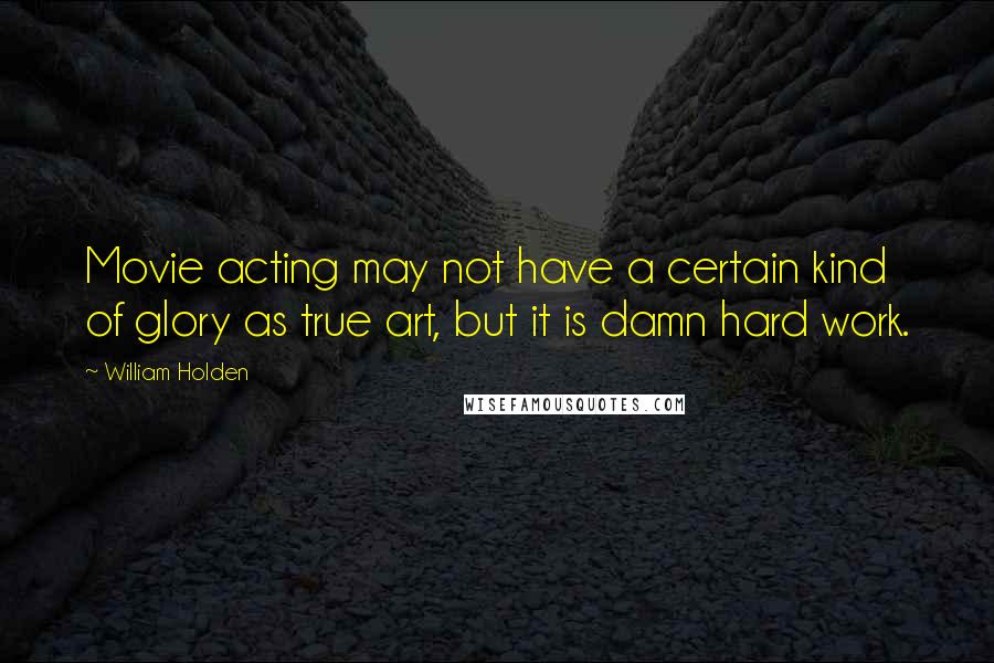 William Holden quotes: Movie acting may not have a certain kind of glory as true art, but it is damn hard work.