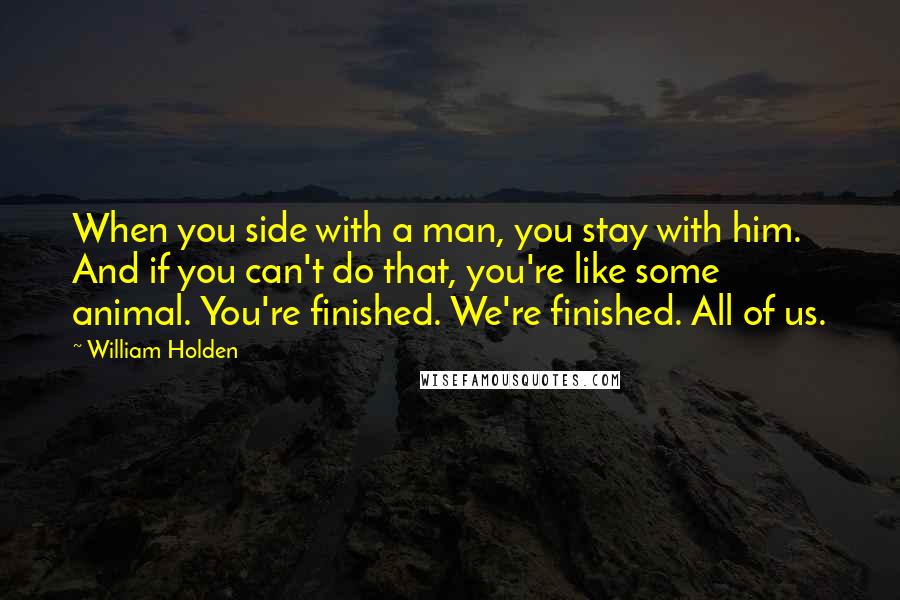 William Holden quotes: When you side with a man, you stay with him. And if you can't do that, you're like some animal. You're finished. We're finished. All of us.