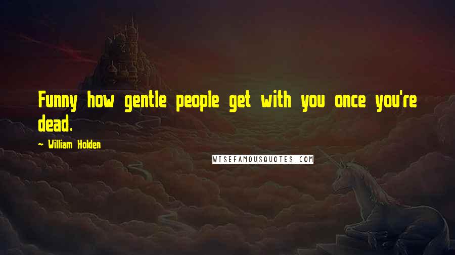 William Holden quotes: Funny how gentle people get with you once you're dead.