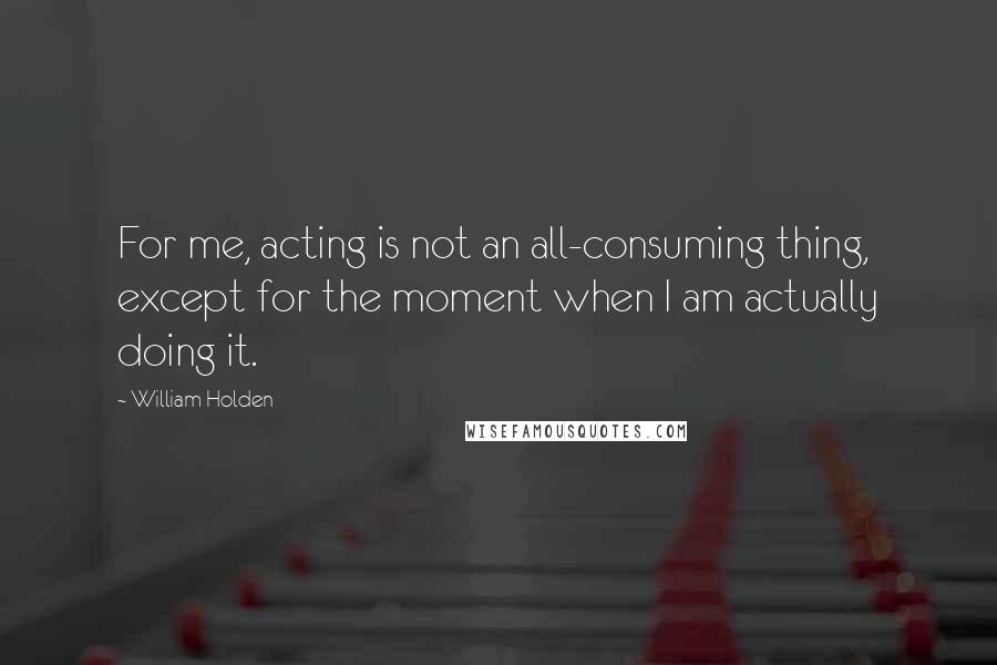 William Holden quotes: For me, acting is not an all-consuming thing, except for the moment when I am actually doing it.