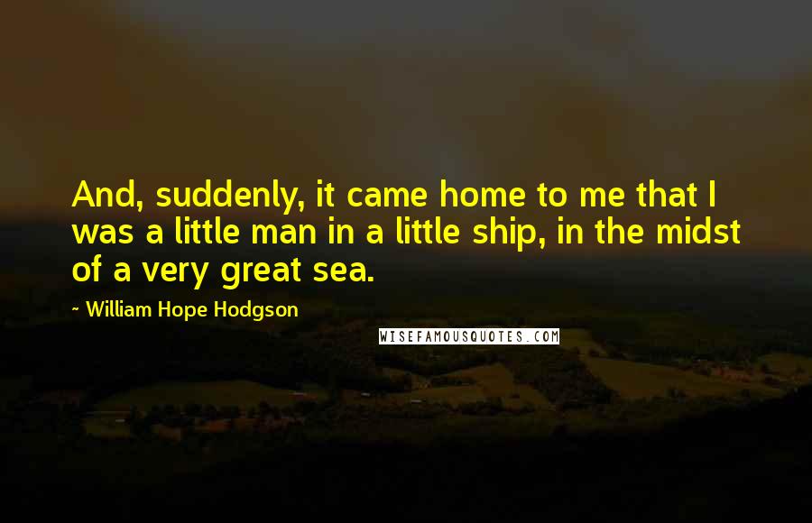 William Hope Hodgson quotes: And, suddenly, it came home to me that I was a little man in a little ship, in the midst of a very great sea.