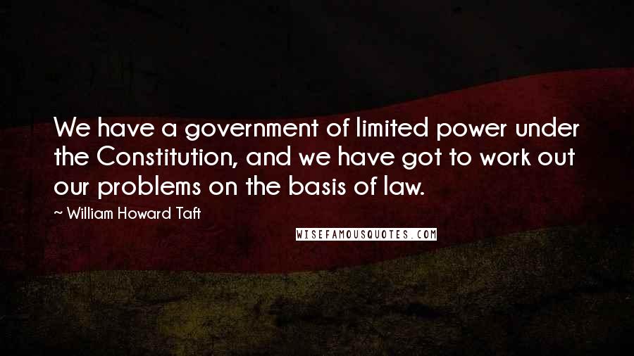 William Howard Taft quotes: We have a government of limited power under the Constitution, and we have got to work out our problems on the basis of law.