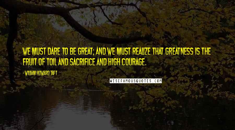 William Howard Taft quotes: We must dare to be great; and we must realize that greatness is the fruit of toil and sacrifice and high courage.