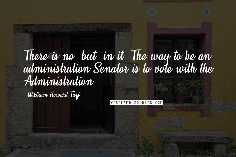 William Howard Taft quotes: There is no "but" in it. The way to be an administration Senator is to vote with the Administration.