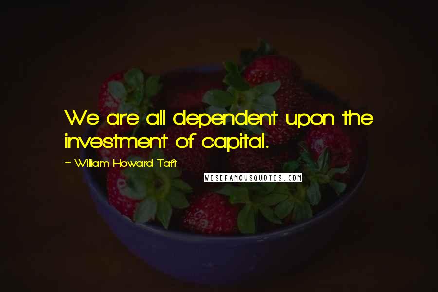 William Howard Taft quotes: We are all dependent upon the investment of capital.