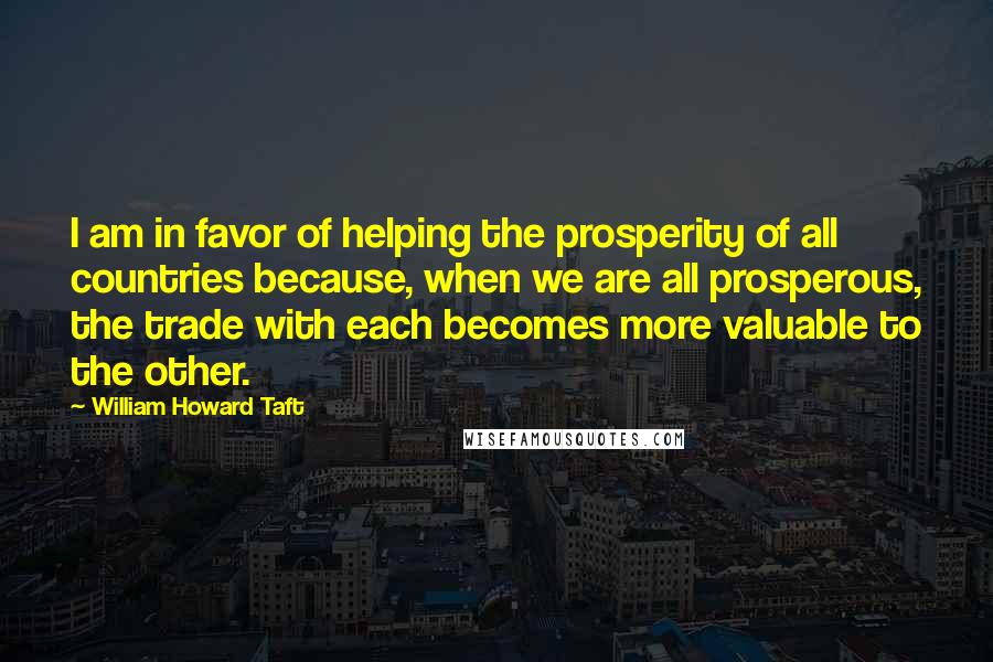 William Howard Taft quotes: I am in favor of helping the prosperity of all countries because, when we are all prosperous, the trade with each becomes more valuable to the other.