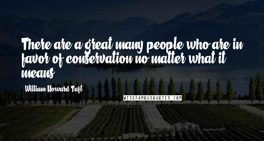 William Howard Taft quotes: There are a great many people who are in favor of conservation no matter what it means.