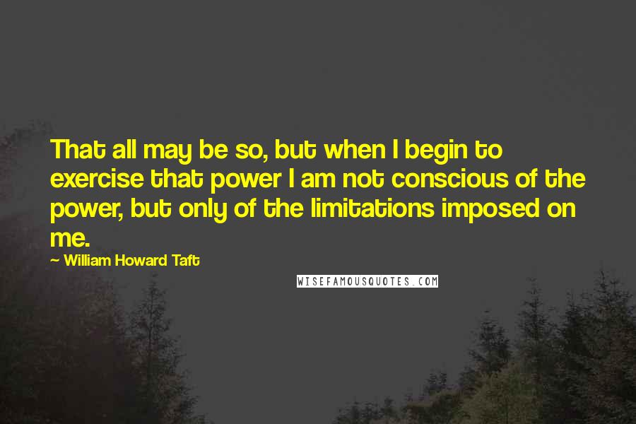 William Howard Taft quotes: That all may be so, but when I begin to exercise that power I am not conscious of the power, but only of the limitations imposed on me.