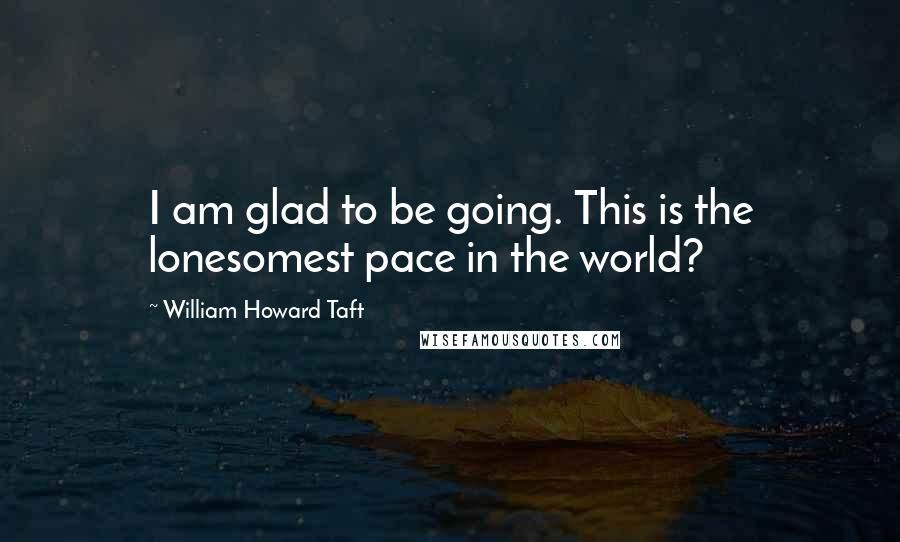 William Howard Taft quotes: I am glad to be going. This is the lonesomest pace in the world?