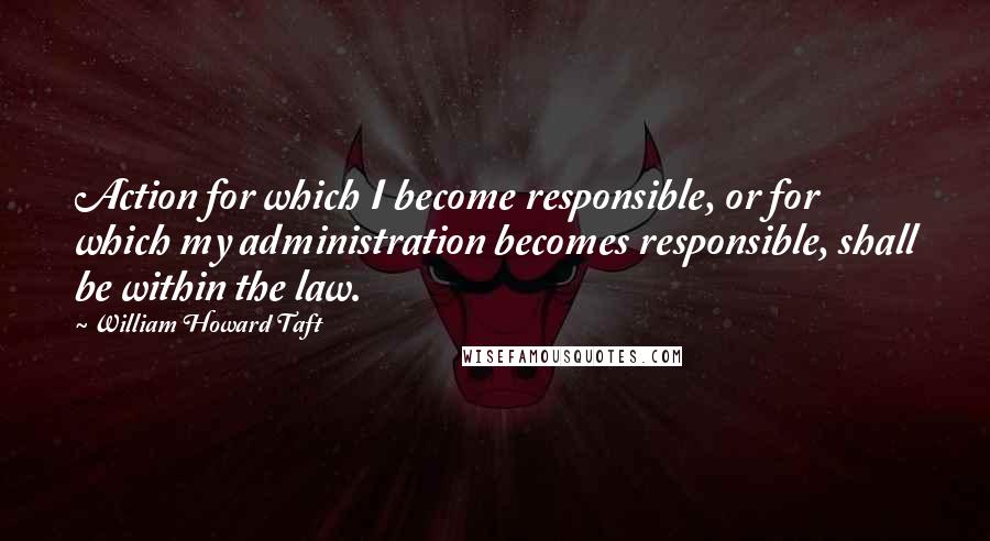 William Howard Taft quotes: Action for which I become responsible, or for which my administration becomes responsible, shall be within the law.