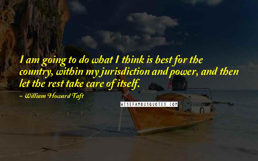 William Howard Taft quotes: I am going to do what I think is best for the country, within my jurisdiction and power, and then let the rest take care of itself.