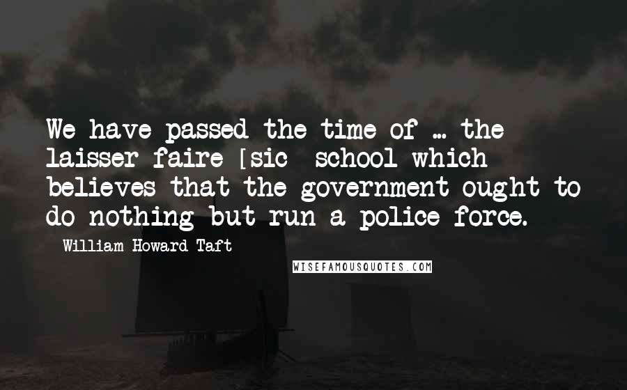 William Howard Taft quotes: We have passed the time of ... the laisser-faire [sic] school which believes that the government ought to do nothing but run a police force.