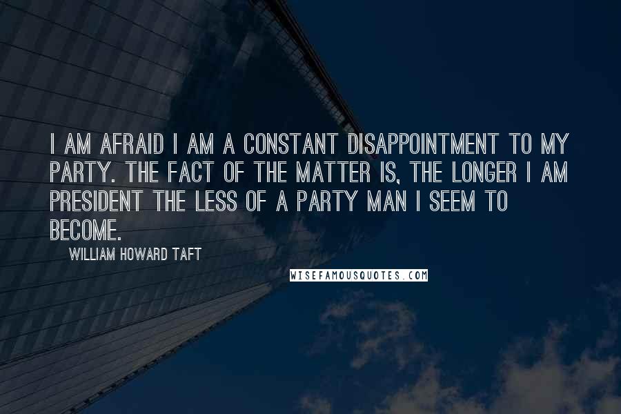 William Howard Taft quotes: I am afraid I am a constant disappointment to my party. The fact of the matter is, the longer I am president the less of a party man I seem