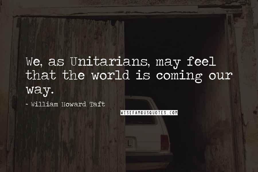 William Howard Taft quotes: We, as Unitarians, may feel that the world is coming our way.