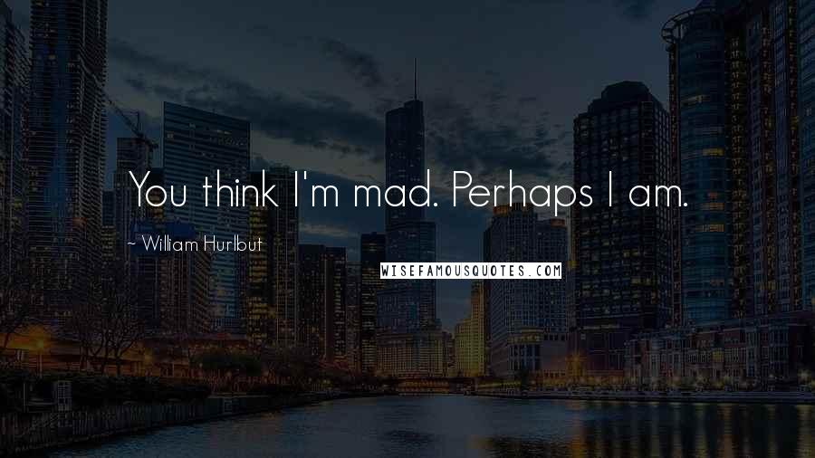 William Hurlbut quotes: You think I'm mad. Perhaps I am.