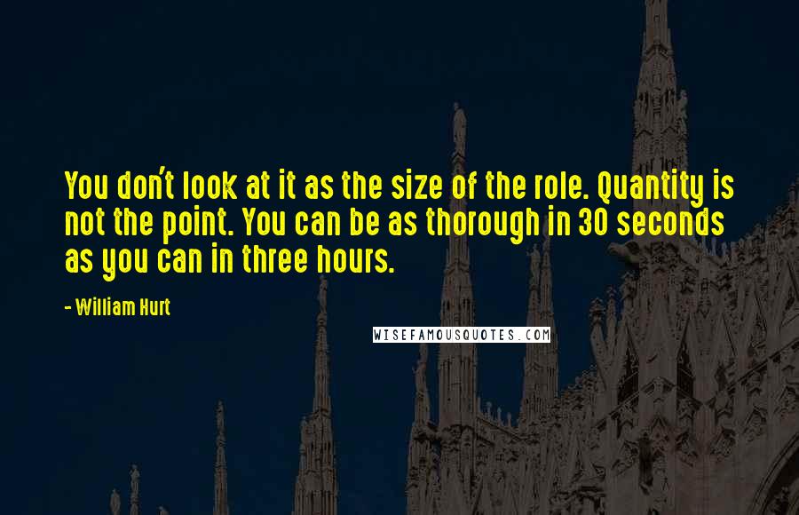 William Hurt quotes: You don't look at it as the size of the role. Quantity is not the point. You can be as thorough in 30 seconds as you can in three hours.