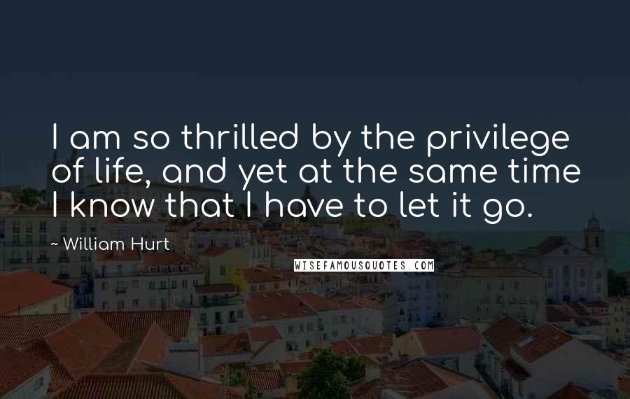 William Hurt quotes: I am so thrilled by the privilege of life, and yet at the same time I know that I have to let it go.