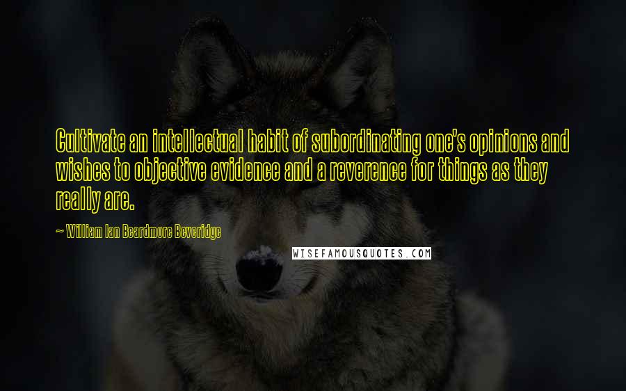 William Ian Beardmore Beveridge quotes: Cultivate an intellectual habit of subordinating one's opinions and wishes to objective evidence and a reverence for things as they really are. William Ian Beardmore Beveridge quotes: Cultivate an intellectual habit of subordinating one's opinions and wishes to objective evidence and a reverence for things as they really are.