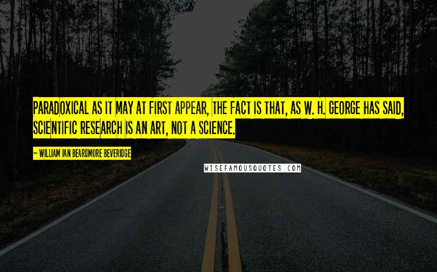 William Ian Beardmore Beveridge quotes: Paradoxical as it may at first appear, the fact is that, as W. H. George has said, scientific research is an art, not a science. William Ian Beardmore Beveridge quotes: Paradoxical as it may at first appear, the fact is that, as W. H. George has said, scientific research is an art, not a science.
