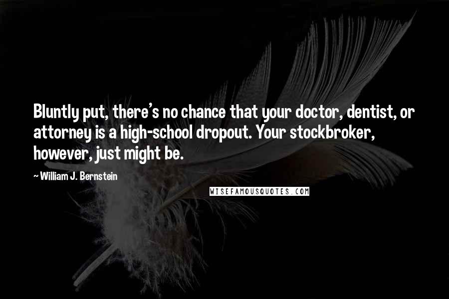 William J. Bernstein quotes: Bluntly put, there's no chance that your doctor, dentist, or attorney is a high-school dropout. Your stockbroker, however, just might be.