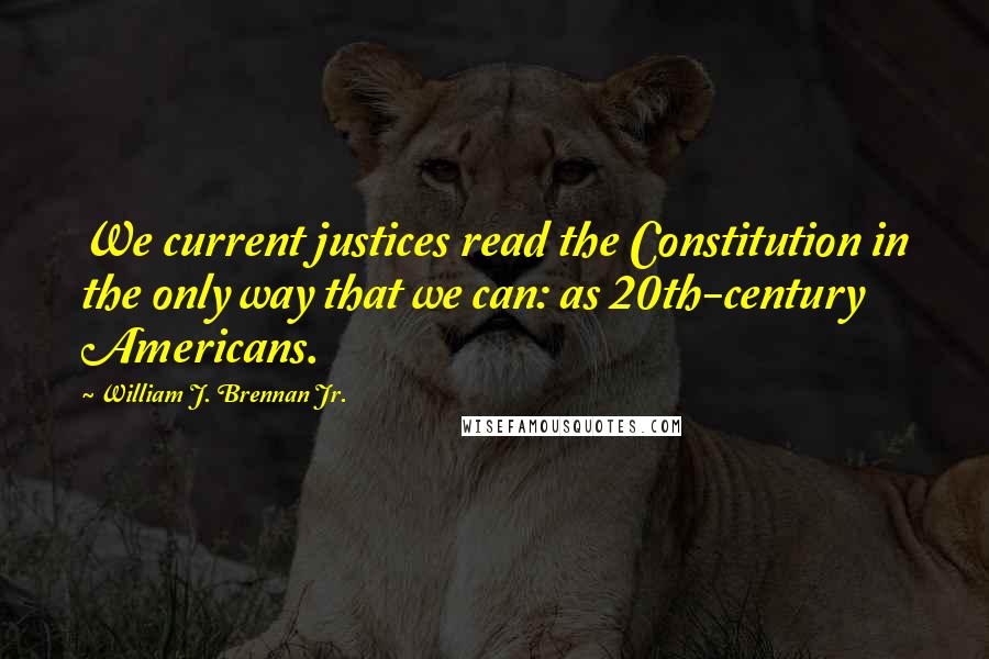 William J. Brennan Jr. quotes: We current justices read the Constitution in the only way that we can: as 20th-century Americans.