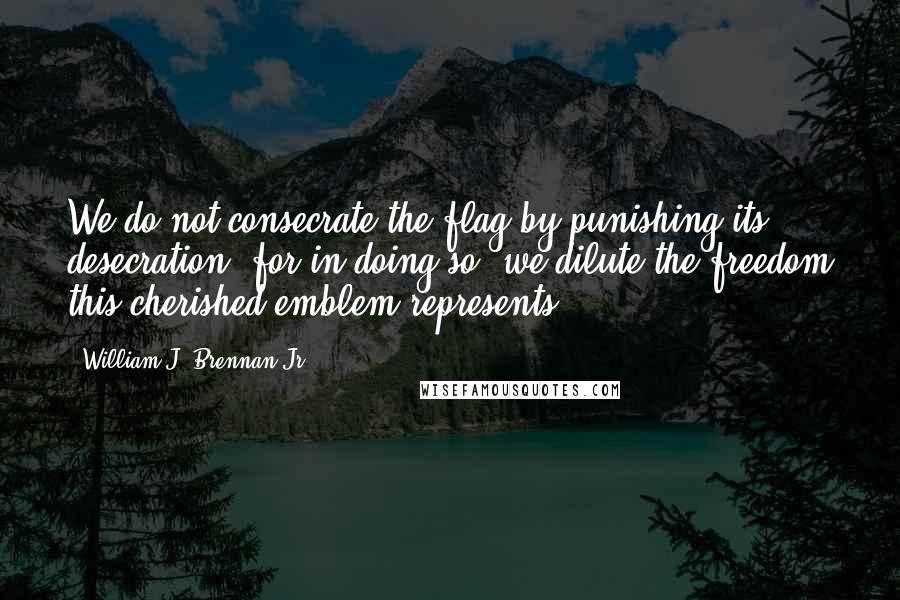 William J. Brennan Jr. quotes: We do not consecrate the flag by punishing its desecration, for in doing so, we dilute the freedom this cherished emblem represents. William J. Brennan Jr. quotes: We do not consecrate the flag by punishing its desecration, for in doing so, we dilute the freedom this cherished emblem represents.