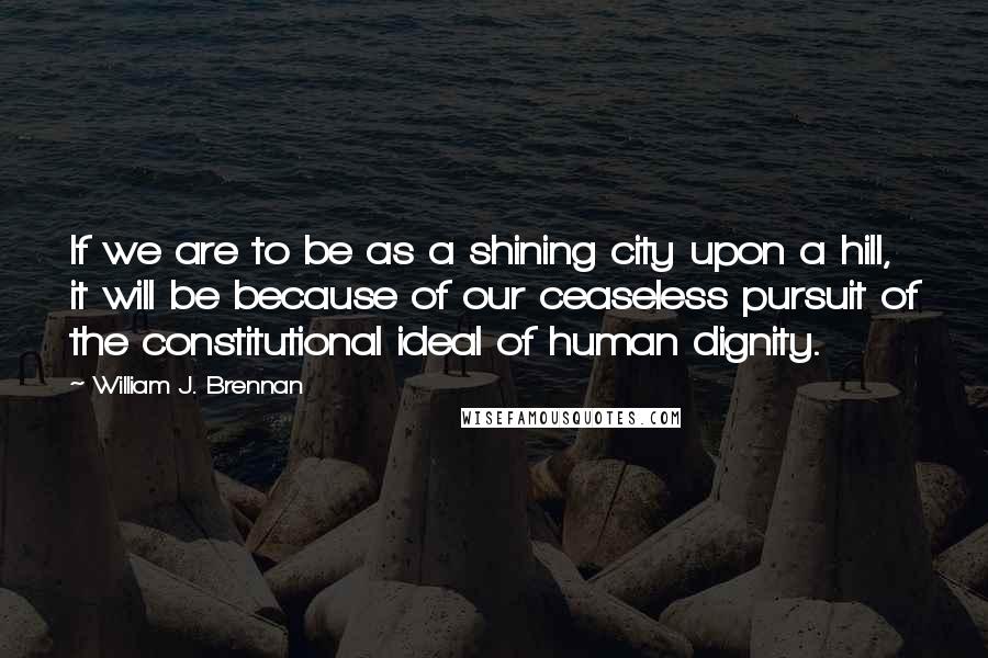 William J. Brennan quotes: If we are to be as a shining city upon a hill, it will be because of our ceaseless pursuit of the constitutional ideal of human dignity.