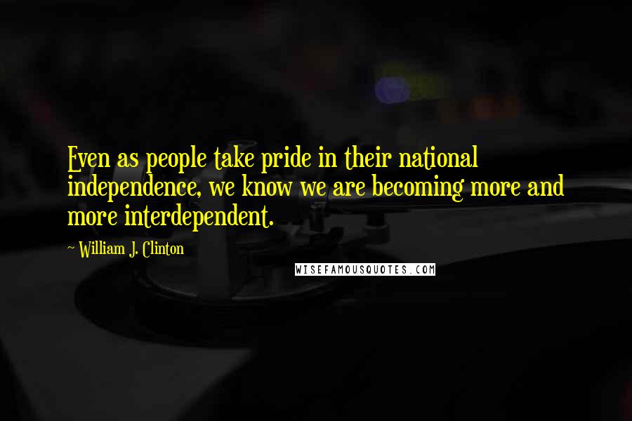 William J. Clinton quotes: Even as people take pride in their national independence, we know we are becoming more and more interdependent.