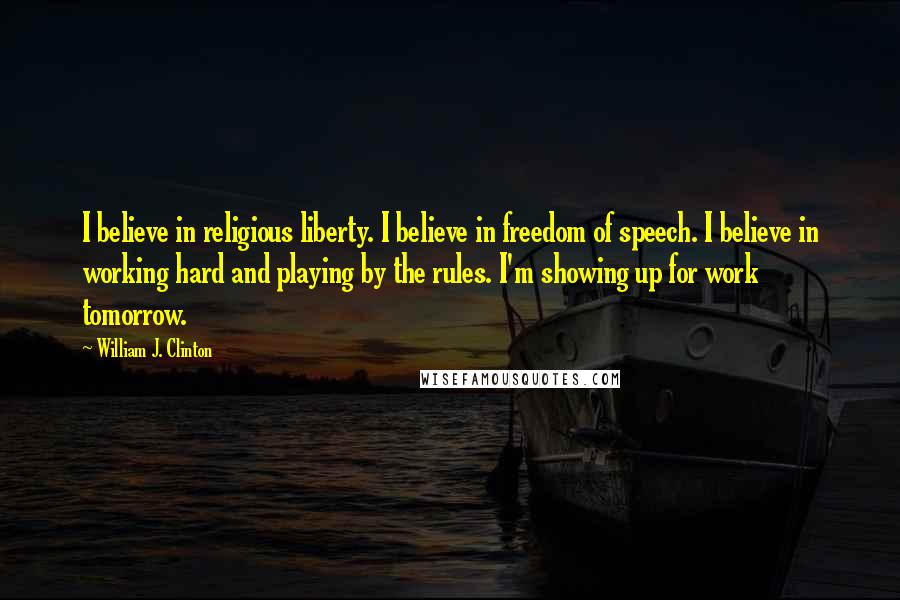 William J. Clinton quotes: I believe in religious liberty. I believe in freedom of speech. I believe in working hard and playing by the rules. I'm showing up for work tomorrow.