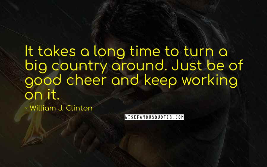 William J. Clinton quotes: It takes a long time to turn a big country around. Just be of good cheer and keep working on it.