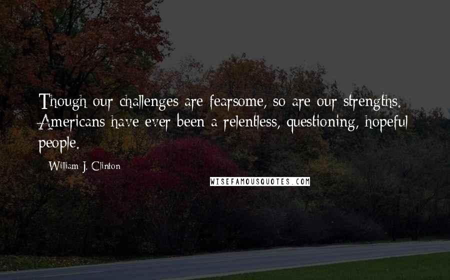 William J. Clinton quotes: Though our challenges are fearsome, so are our strengths. Americans have ever been a relentless, questioning, hopeful people.