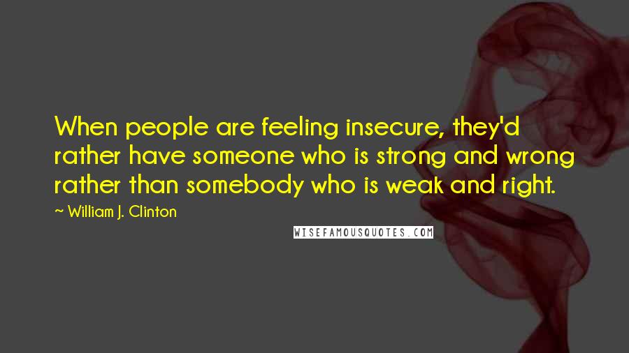 William J. Clinton quotes: When people are feeling insecure, they'd rather have someone who is strong and wrong rather than somebody who is weak and right.