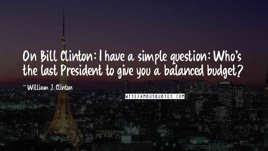 William J. Clinton quotes: On Bill Clinton: I have a simple question: Who's the last President to give you a balanced budget?