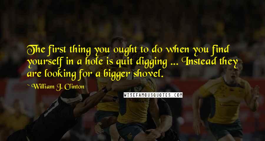 William J. Clinton quotes: The first thing you ought to do when you find yourself in a hole is quit digging ... Instead they are looking for a bigger shovel.