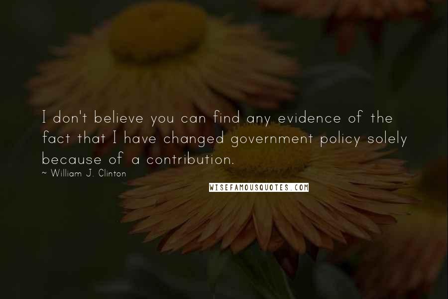 William J. Clinton quotes: I don't believe you can find any evidence of the fact that I have changed government policy solely because of a contribution.