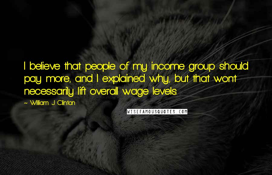 William J. Clinton quotes: I believe that people of my income group should pay more, and I explained why, but that won't necessarily lift overall wage levels.