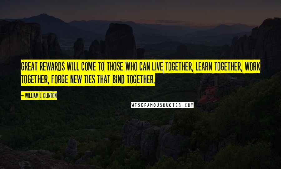 William J. Clinton quotes: Great rewards will come to those who can live together, learn together, work together, forge new ties that bind together.