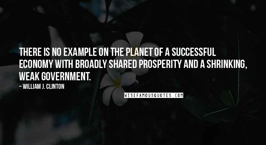 William J. Clinton quotes: There is no example on the planet of a successful economy with broadly shared prosperity and a shrinking, weak government.