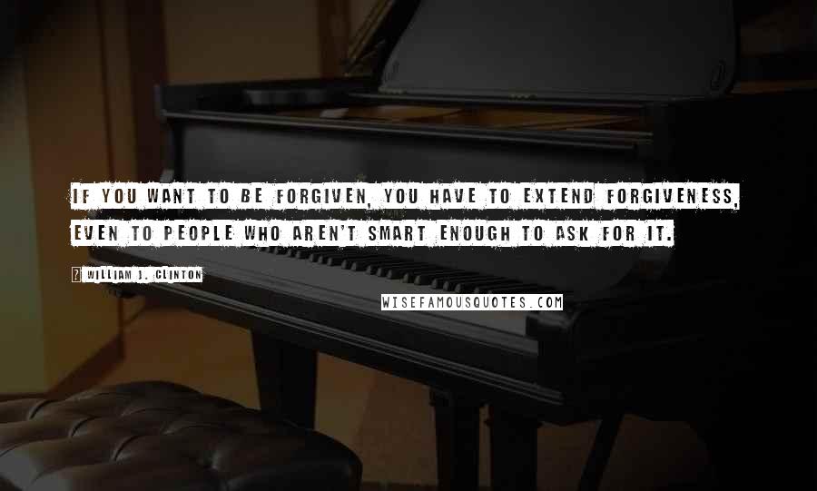 William J. Clinton quotes: If you want to be forgiven, you have to extend forgiveness, even to people who aren't smart enough to ask for it.