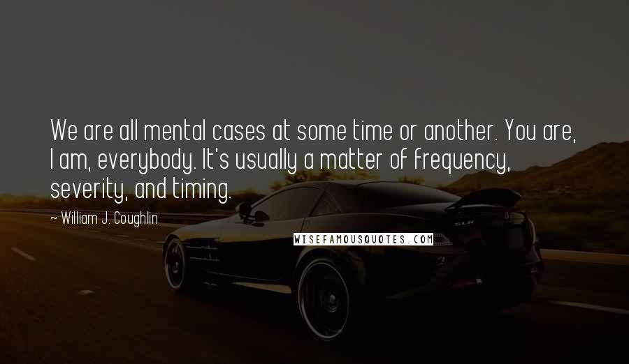 William J. Coughlin quotes: We are all mental cases at some time or another. You are, I am, everybody. It's usually a matter of frequency, severity, and timing.