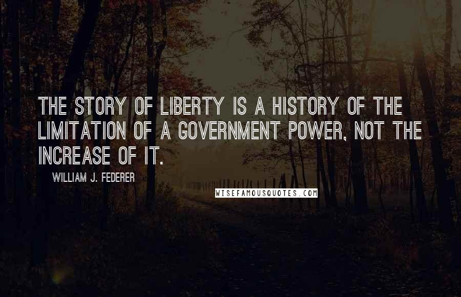 William J. Federer quotes: The story of liberty is a history of the limitation of a government power, not the increase of it.